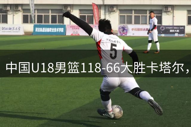 中国U18男篮118-66大胜卡塔尔，郝煊18分，张智淳17+6