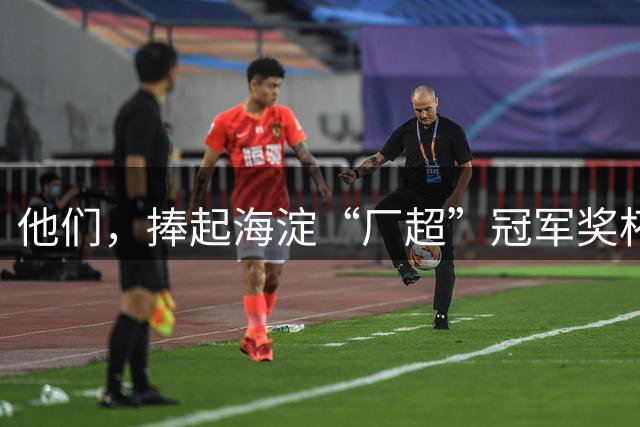 他们，捧起海淀“厂超”冠军奖杯！