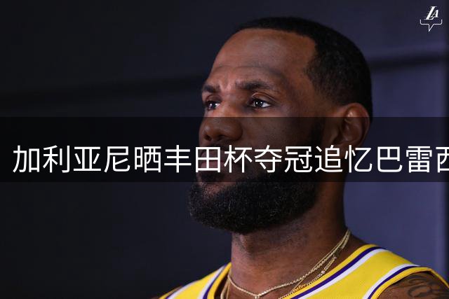 加利亚尼晒丰田杯夺冠追忆巴雷西：这些美好的瞬间，我将一生珍藏