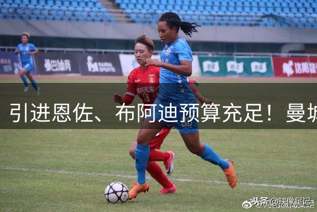 引进恩佐、布阿迪预算充足！曼城两大值钱替补前锋，热刺有意