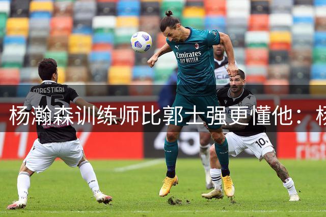 杨瀚森训练师比郭士强更懂他：杨瀚森不是传统中锋，他能传能投！