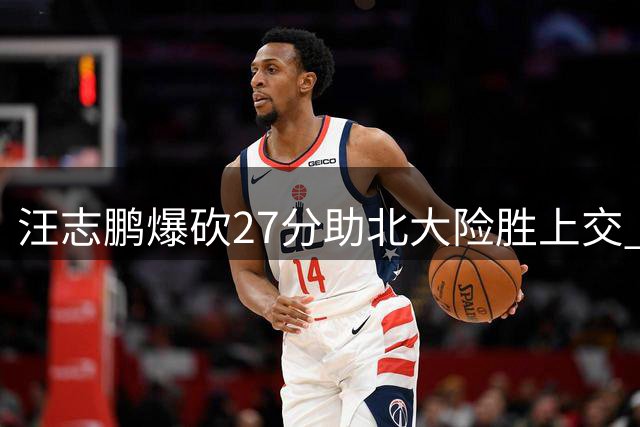 汪志鹏爆砍27分助北大险胜上交 AUBL八强赛激战正酣