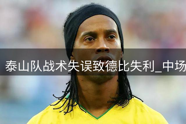 泰山队战术失误致德比失利 中场失控暴露用人问题