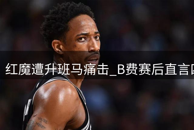 红魔遭升班马痛击 B费赛后直言四大致命短板