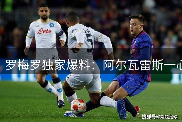 罗梅罗独家爆料：阿尔瓦雷斯一心等待巴萨，阿森纳传闻系马竞放风
