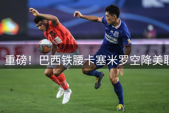 重磅！巴西铁腰卡塞米罗空降美职联 与梅西组黄金搭档