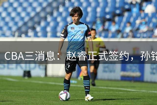 CBA三消息：赵睿正式签约，孙铭徽留遗憾，广东队报价国家队前锋
