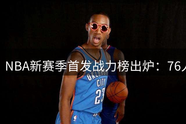 NBA新赛季首发战力榜出炉：76人豪华战舰领跑 火箭异军突起引关注